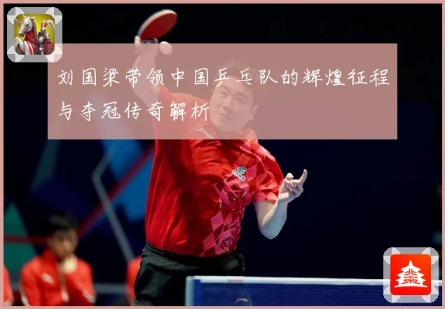 刘国梁带领中国乒乓队的辉煌征程与夺冠传奇解析