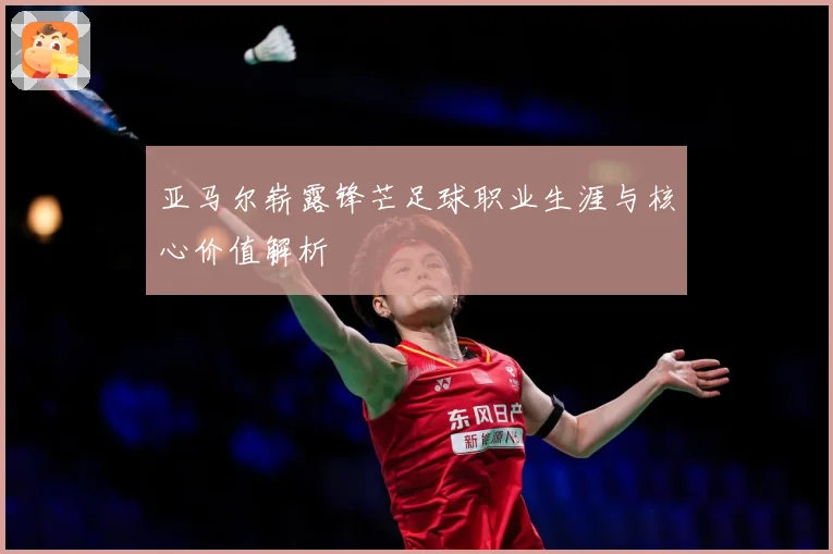 亚马尔崭露锋芒足球职业生涯与核心价值解析