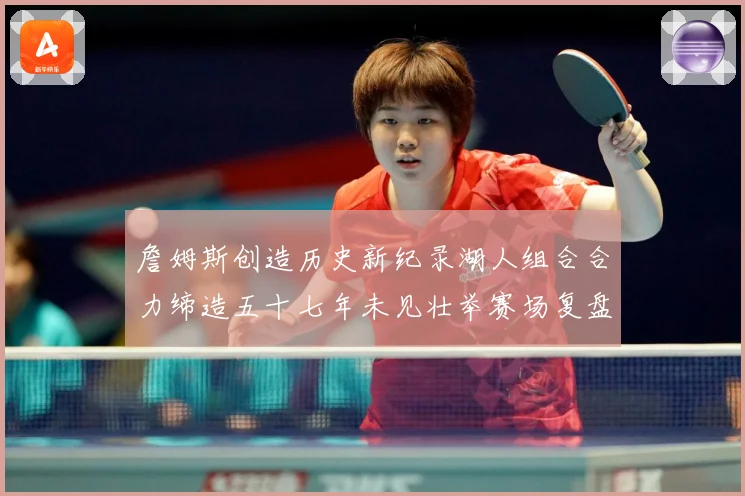 詹姆斯创造历史新纪录湖人组合合力缔造五十七年未见壮举赛场复盘