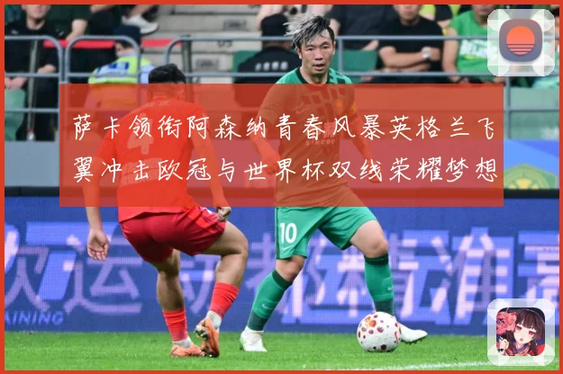 萨卡领衔阿森纳青春风暴英格兰飞翼冲击欧冠与世界杯双线荣耀梦想