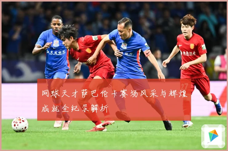 网球天才萨巴伦卡赛场风采与辉煌成就全纪录解析