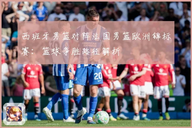 西班牙男篮对阵法国男篮欧洲锦标赛：篮球争胜路径解析