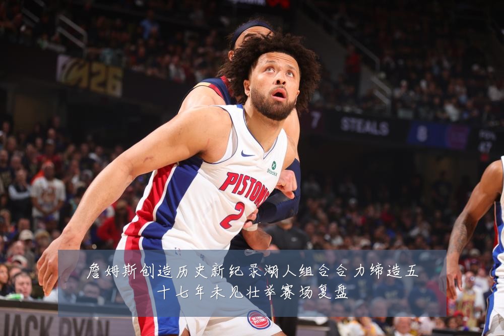 詹姆斯创造历史新纪录湖人组合合力缔造五十七年未见壮举赛场复盘